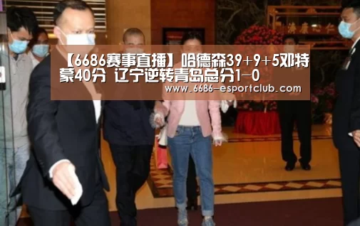 【6686赛事直播】哈德森39+9+5邓特蒙40分 辽宁逆转青岛总分1-0(图1) 6686最新地址